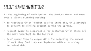 Sprint Planning Meetings
At the beginning of each Sprint, the Product Owner and team
hold a Sprint Planning Meeting
• to negotiate which Product Backlog Items they will attempt
to convert to working product during the Sprint.
• Product Owner is responsible for declaring which items are
the most important to the business
• Development Team is responsible for selecting the amount
of work they feel they can implement without accruing
technical debt
 