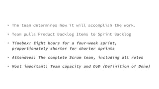 • The team determines how it will accomplish the work.
• Team pulls Product Backlog Items to Sprint Backlog
• Timebox: Eight hours for a four-week sprint,
proportionately shorter for shorter sprints
• Attendees: The complete Scrum team, including all roles
• Most important: Team capacity and DoD (Definition of Done)
 