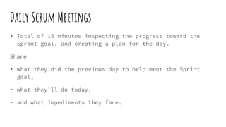 Daily Scrum Meetings
• Total of 15 minutes inspecting the progress toward the
Sprint goal, and creating a plan for the day.
Share
• what they did the previous day to help meet the Sprint
goal,
• what they’ll do today,
• and what impediments they face.
 