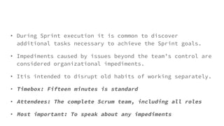 • During Sprint execution it is common to discover
additional tasks necessary to achieve the Sprint goals.
• Impediments caused by issues beyond the team’s control are
considered organizational impediments.
• Itis intended to disrupt old habits of working separately.
• Timebox: Fifteen minutes is standard
• Attendees: The complete Scrum team, including all roles
• Most important: To speak about any impediments
 