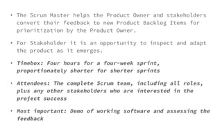 • The Scrum Master helps the Product Owner and stakeholders
convert their feedback to new Product Backlog Items for
prioritization by the Product Owner.
• For Stakeholder it is an opportunity to inspect and adapt
the product as it emerges.
• Timebox: Four hours for a four-week sprint,
proportionately shorter for shorter sprints
• Attendees: The complete Scrum team, including all roles,
plus any other stakeholders who are interested in the
project success
• Most important: Demo of working software and assessing the
feedback
 