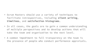 • Scrum Masters should use a variety of techniques to
facilitate retrospectives, including silent writing,
timelines, and satisfaction histograms.
• In all cases, the goals are to gain a common understanding
of multiple perspectives and to develop actions that will
take the team and organization to the next level.
• A common impediment to full transparency on the team is
the presence of people who conduct performance appraisals.
 