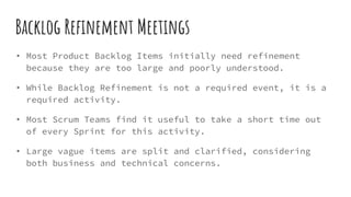 Backlog Refinement Meetings
• Most Product Backlog Items initially need refinement
because they are too large and poorly understood.
• While Backlog Refinement is not a required event, it is a
required activity.
• Most Scrum Teams find it useful to take a short time out
of every Sprint for this activity.
• Large vague items are split and clarified, considering
both business and technical concerns.
 