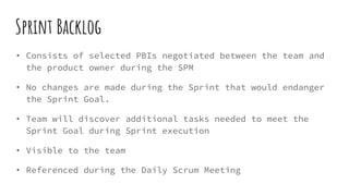 Sprint Backlog
• Consists of selected PBIs negotiated between the team and
the product owner during the SPM
• No changes are made during the Sprint that would endanger
the Sprint Goal.
• Team will discover additional tasks needed to meet the
Sprint Goal during Sprint execution
• Visible to the team
• Referenced during the Daily Scrum Meeting
 