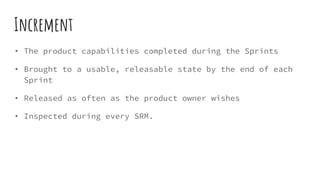 Increment
• The product capabilities completed during the Sprints
• Brought to a usable, releasable state by the end of each
Sprint
• Released as often as the product owner wishes
• Inspected during every SRM.
 
