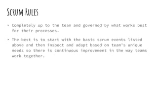 Scrum Rules
• Completely up to the team and governed by what works best
for their processes.
• The best is to start with the basic scrum events listed
above and then inspect and adapt based on team’s unique
needs so there is continuous improvement in the way teams
work together.
 