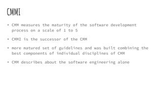 CMMI
• CMM measures the maturity of the software development
process on a scale of 1 to 5
• CMMI is the successor of the CMM
• more matured set of guidelines and was built combining the
best components of individual disciplines of CMM
• CMM describes about the software engineering alone
 