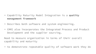 • Capability Maturity Model Integration is a quality
management framework
• Describes both software and system engineering.
• CMMI also incorporates the Integrated Process and Product
Development and the supplier sourcing.
Need to measure organization in terms of their overall
capability and maturity
• to demonstrate repeatable quality of software work they do
 