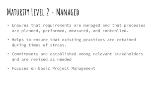 Maturity Level 2 - Managed
• Ensures that requirements are managed and that processes
are planned, performed, measured, and controlled.
• Helps to ensure that existing practices are retained
during times of stress.
• Commitments are established among relevant stakeholders
and are revised as needed
• Focuses on Basic Project Management
 