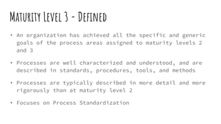Maturity Level 3 - Defined
• An organization has achieved all the specific and generic
goals of the process areas assigned to maturity levels 2
and 3
• Processes are well characterized and understood, and are
described in standards, procedures, tools, and methods
• Processes are typically described in more detail and more
rigorously than at maturity level 2
• Focuses on Process Standardization
 