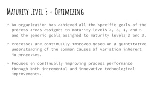 Maturity Level 5 - Optimizing
• An organization has achieved all the specific goals of the
process areas assigned to maturity levels 2, 3, 4, and 5
and the generic goals assigned to maturity levels 2 and 3.
• Processes are continually improved based on a quantitative
understanding of the common causes of variation inherent
in processes.
• Focuses on continually improving process performance
through both incremental and innovative technological
improvements.
 