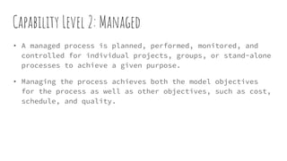 Capability Level 2: Managed
• A managed process is planned, performed, monitored, and
controlled for individual projects, groups, or stand-alone
processes to achieve a given purpose.
• Managing the process achieves both the model objectives
for the process as well as other objectives, such as cost,
schedule, and quality.
 
