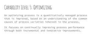 Capability Level 5: Optimizing
An optimizing process is a quantitatively managed process
that is improved, based on an understanding of the common
causes of process variation inherent in the process.
It focuses on continually improving process performance
through both incremental and innovative improvements.
 