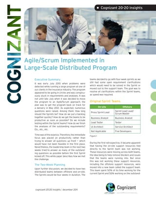 • Cognizant 20-20 Insights




Agile/Scrum Implemented in
Large-Scale Distributed Program
   Executive Summary                                    teams decided to go with four-week sprints as we
                                                        still had some open requirement clarifications
   It was early July 2010 when problems were
                                                        which would need to be solved in the Sprint or
   detected while running a large program at one of
                                                        moved out to the support team. The goal was to
   our clients in the insurance industry. The program
                                                        resolve all clarifications within the Sprint teams,
   appeared to be going in circles and was conspicu-
                                                        as speed was required.
   ously stuck in requirements and analyses. It was
   not until late July when it was decided to move
   the program to an Agile/Scrum approach; the          Original Sprint Teams
   plan was to get the program back on track for
   a delivery in May 2012. As expected, numerous                   On-site                Offshore
   questions were raised. Among them: How long                                   Sprint Lead Lead/
                                                         Proxy Sprint Lead
   should the Sprints be? How do we put a backlog                                Scrum Master
   together quickly? How do we get the teams to be       Business Analyst        Business Analyst
   productive as soon as possible? Do we include
   testing within the Sprint teams? How do we finish     Lead Tester             Tester
   the analyses of the outstanding requirements?         UI Architect            Service Architect
   Etc., etc., etc.
                                                         Not Applicable          Five Developers
   Time was of the essence. Therefore, the immediate    Figure 1
   focus was placed on productivity rather than
   trying to answer all questions up front — which
                                                        During the first retrospective, it became apparent
   would have not been feasible in the first place.
                                                        that having the on-site support resources tied
   Nevertheless, the leadership team in the next two
                                                        directly to the Sprint team was not working.
   weeks tried to answer as many of the outstand-
                                                        These resources were moving across both teams,
   ing questions as possible before the first Sprint
                                                        the idea being to help remove blockers and issues
   kicked off. This white paper describes how we met
                                                        that the teams were running into. But since
   the challenge.
                                                        this was not working these support resources,
   The Two-Week Planning                                including the offshore support resources, were
                                                        moved into a new team called the support team.
   Upon further discussion, we decided to have two
                                                        This team spent 50% of its time working for the
   distributed teams between offshore and on-site.
                                                        current Sprint and 50% working on the outstand-
   The Sprints would be four weeks in duration. The




   cognizant 20-20 insights | december 2011
 