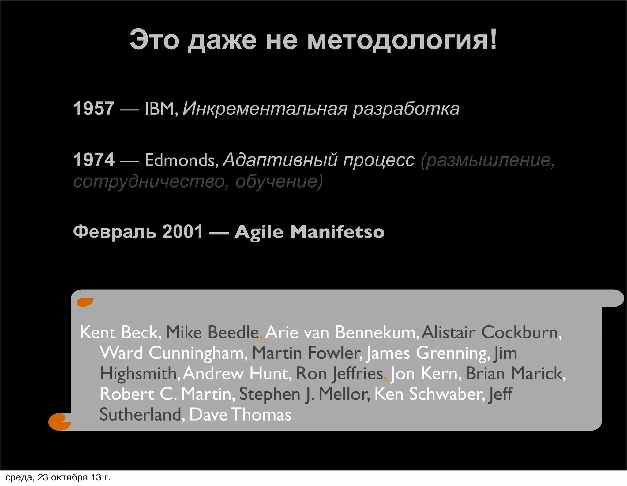 Это даже не методология!






1957 — IBM, Инкрементальная разработка
1974 — Edmonds, Адаптивный процесс (размышление,
сотрудничество, обучение)
Февраль 2001 — Agile Manifetso

Kent Beck, Mike Beedle, Arie van Bennekum, Alistair Cockburn,
Ward Cunningham, Martin Fowler, James Grenning, Jim
Highsmith, Andrew Hunt, Ron Jeffries, Jon Kern, Brian Marick,
Robert C. Martin, Stephen J. Mellor, Ken Schwaber, Jeff
Sutherland, Dave Thomas

среда, 23 октября 13 г.

 