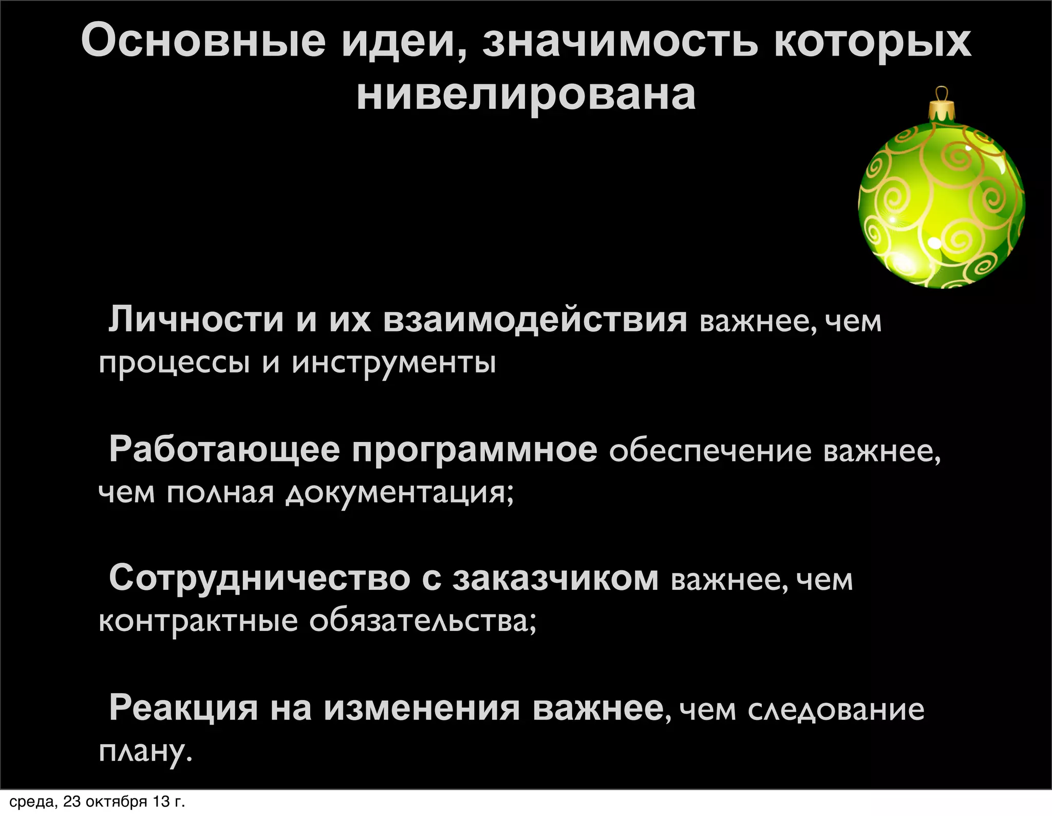 Основные идеи, значимость которых
нивелирована









Личности и их взаимодействия важнее, чем
процессы и инструменты
Работающее программное обеспечение важнее,
чем полная документация;
Сотрудничество с заказчиком важнее, чем
контрактные обязательства;
Реакция на изменения важнее, чем следование
плану.

среда, 23 октября 13 г.

 