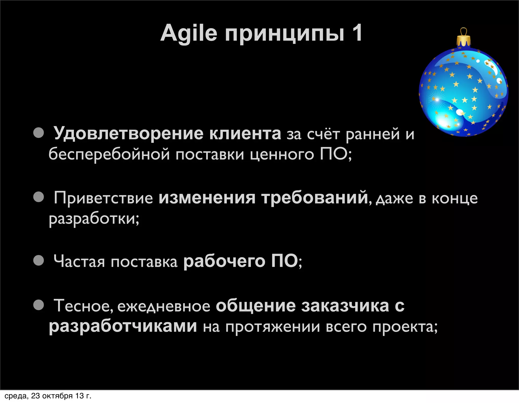Agile принципы 1

 Удовлетворение клиента за счёт ранней и
бесперебойной поставки ценного ПО;
 Приветствие изменения требований, даже в конце
разработки;
 Частая поставка рабочего ПО;
 Тесное, ежедневное общение заказчика с
разработчиками на протяжении всего проекта;

среда, 23 октября 13 г.

 