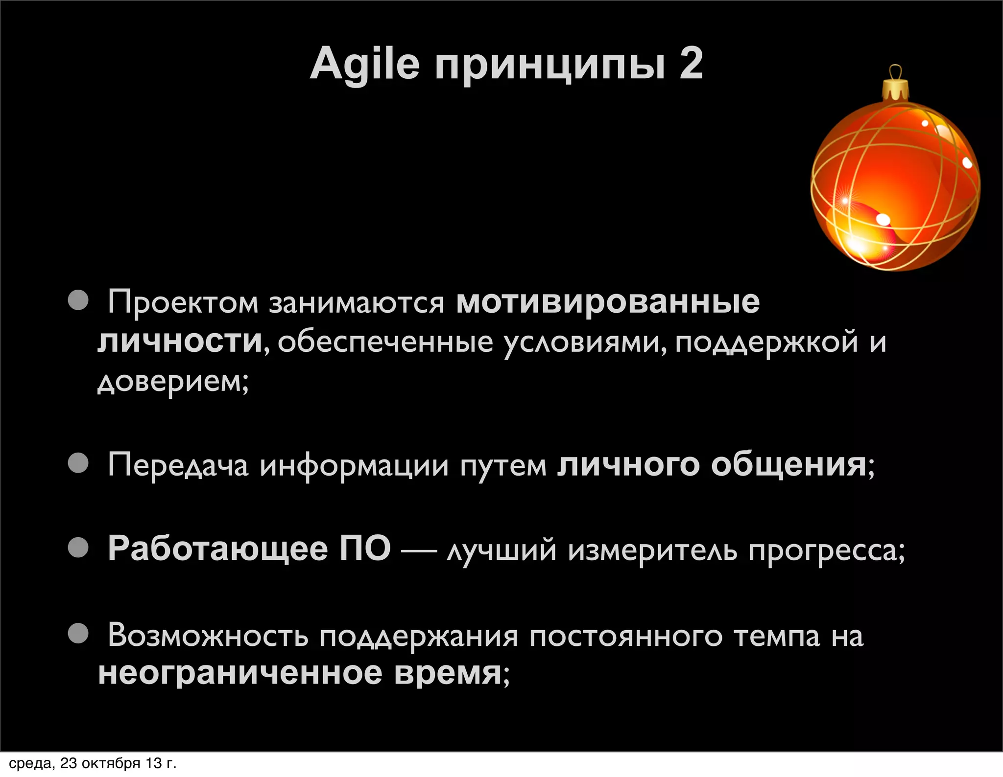 Agile принципы 2

 Проектом занимаются мотивированные
личности, обеспеченные условиями, поддержкой и
доверием;
 Передача информации путем личного общения;
 Работающее ПО — лучший измеритель прогресса;
 Возможность поддержания постоянного темпа на
неограниченное время;
среда, 23 октября 13 г.

 