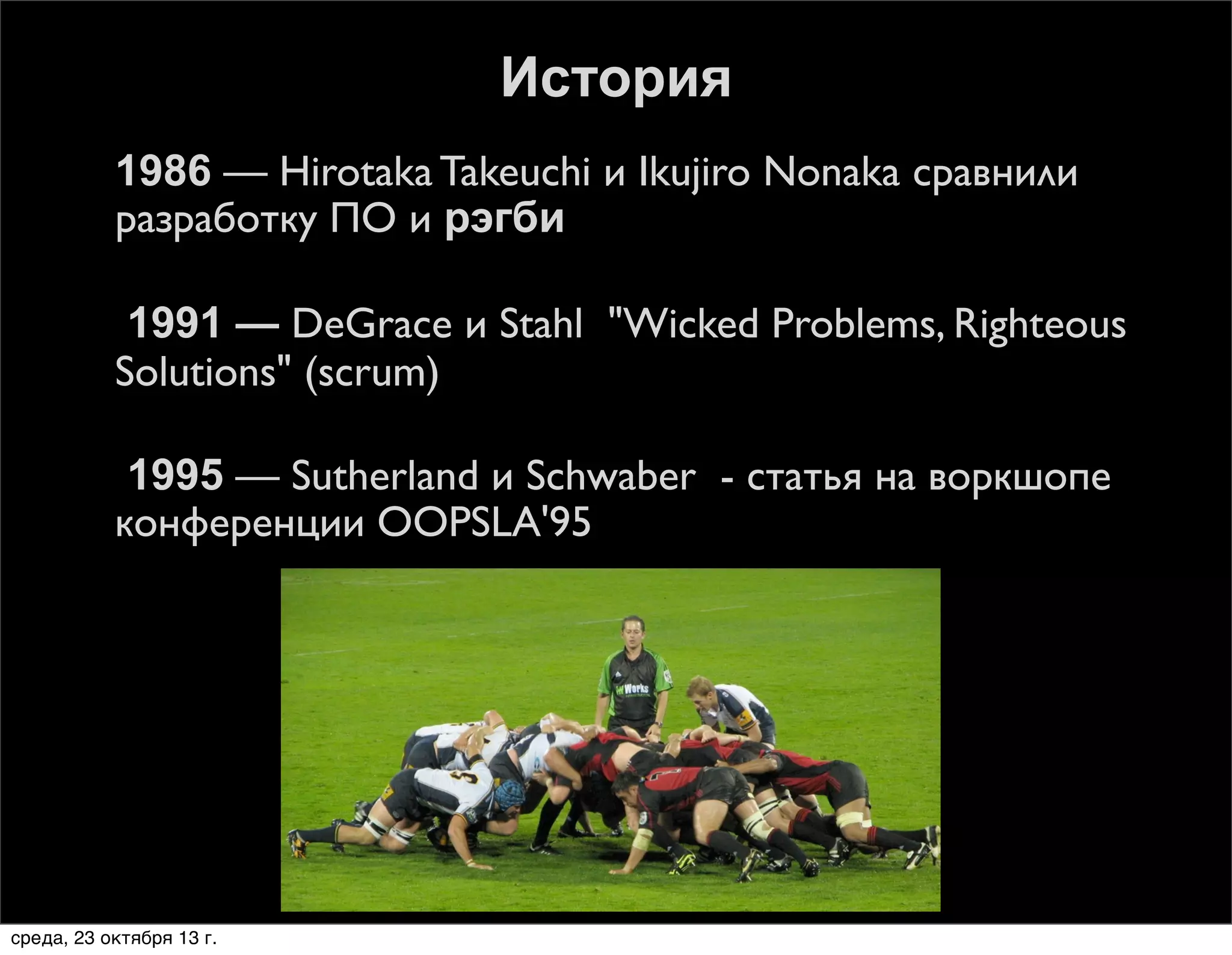 История






1986 — Hirotaka Takeuchi и Ikujiro Nonaka сравнили
разработку ПО и рэгби
1991 — DeGrace и Stahl "Wicked Problems, Righteous
Solutions" (scrum)
1995 — Sutherland и Schwaber - статья на воркшопе
конференции OOPSLA'95

среда, 23 октября 13 г.

 