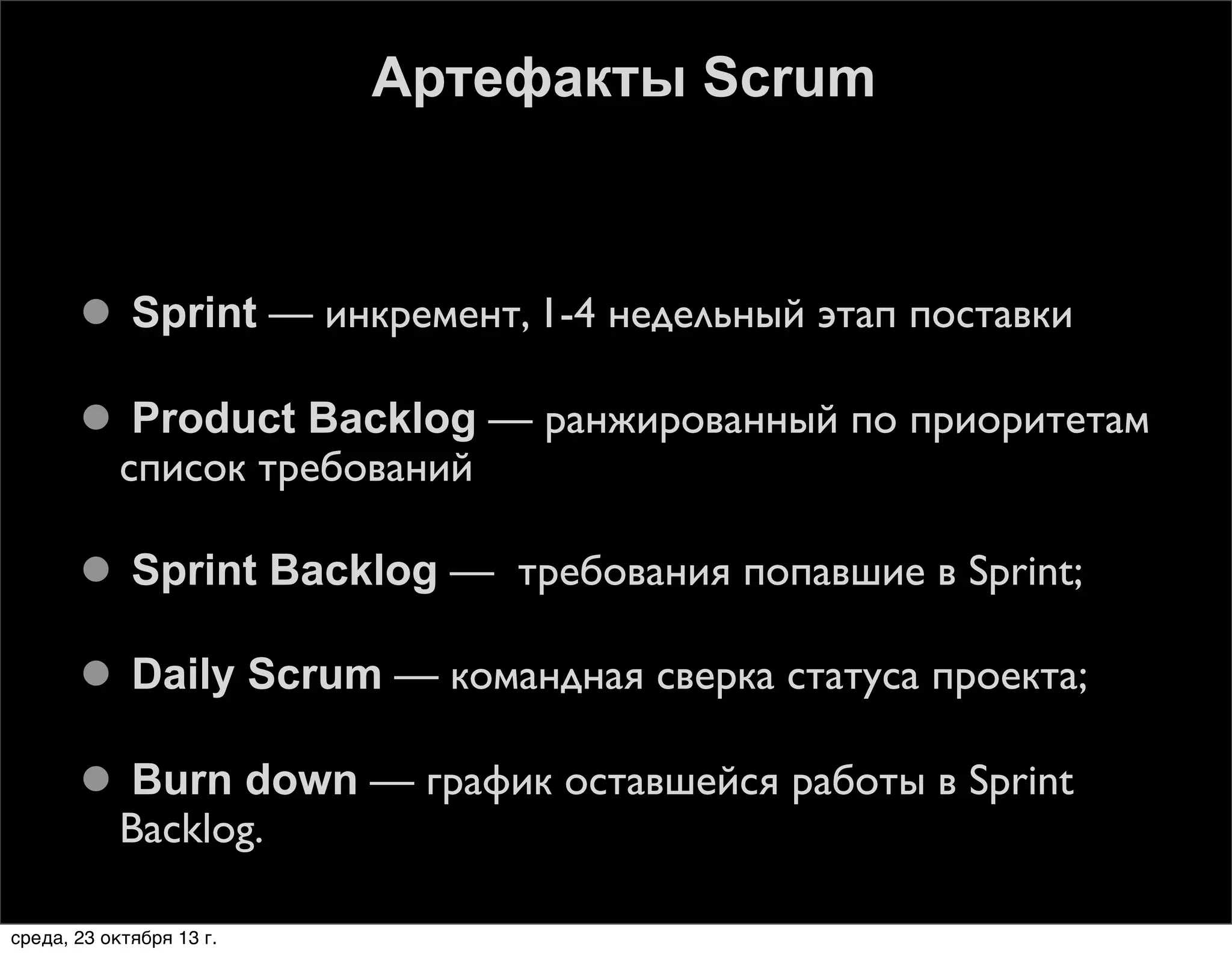 Артефакты Scrum

 Sprint — инкремент, 1-4 недельный этап поставки
 Product Backlog — ранжированный по приоритетам
список требований
 Sprint Backlog — требования попавшие в Sprint;
 Daily Scrum — командная сверка статуса проекта;
 Burn down — график оставшейся работы в Sprint
Backlog.
среда, 23 октября 13 г.

 