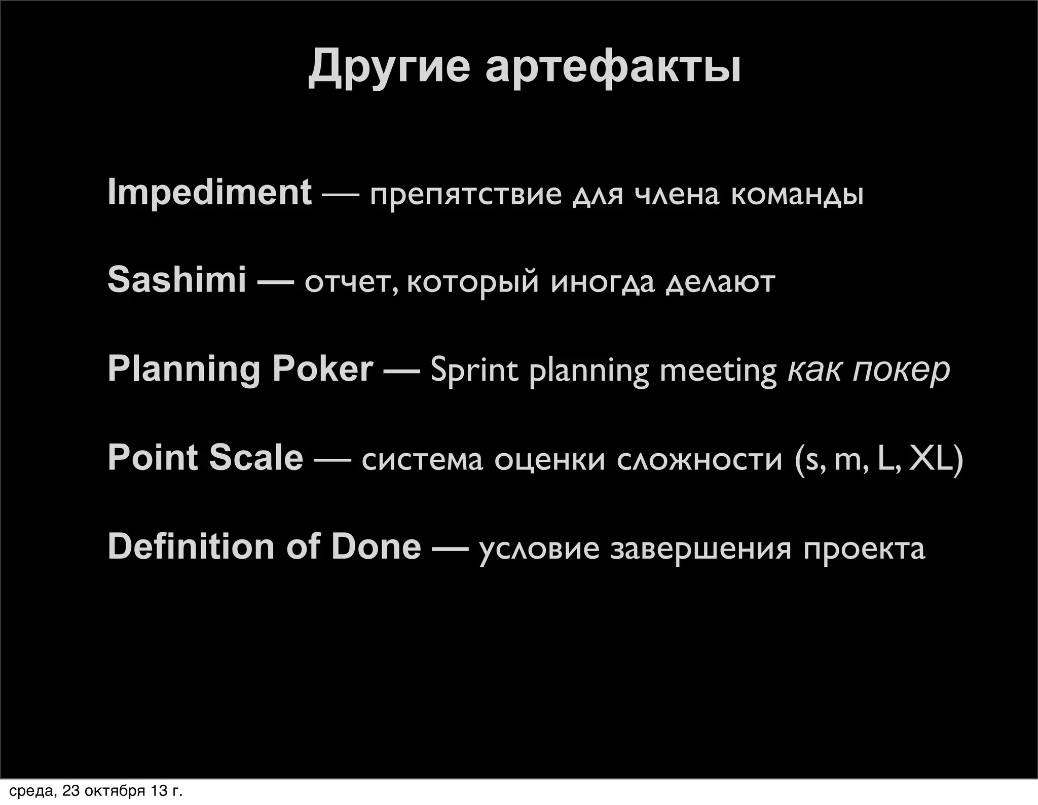 Другие артефакты


Impediment — препятствие для члена команды



Sashimi — отчет, который иногда делают



Planning Poker — Sprint planning meeting как покер



Point Scale — система оценки сложности (s, m, L, XL)



Definition of Done — условие завершения проекта

среда, 23 октября 13 г.

 