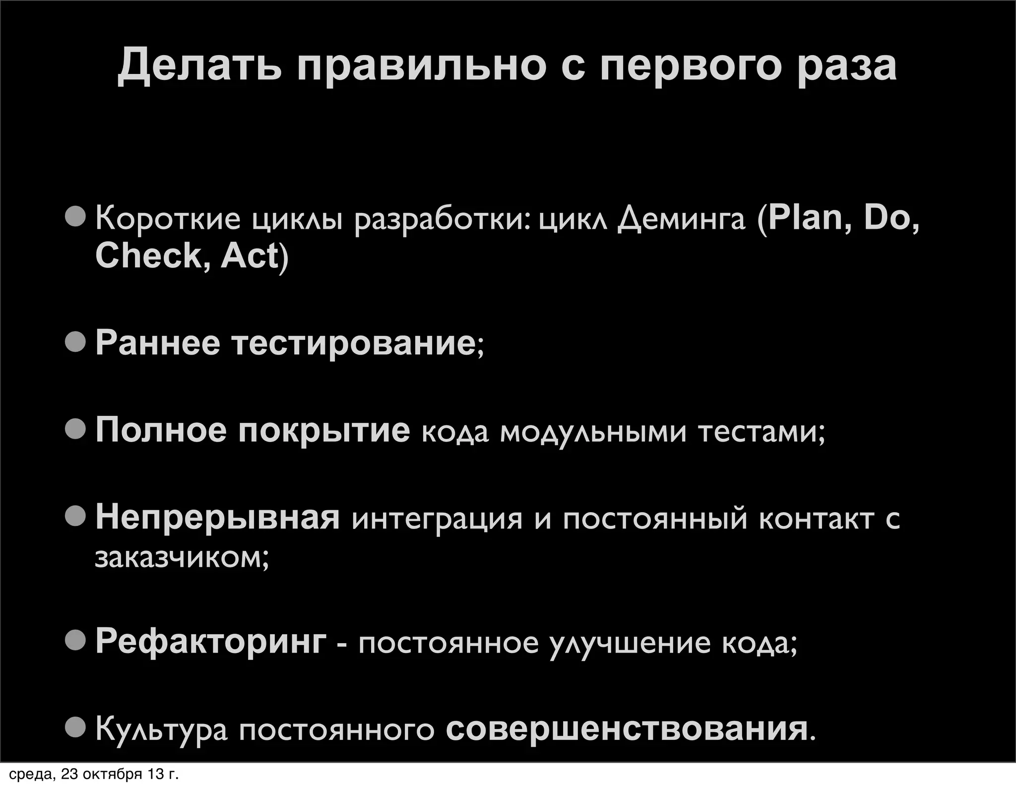 Делать правильно с первого раза
 Короткие циклы разработки: цикл Деминга (Plan, Do,
Check, Act)
 Раннее тестирование;
 Полное покрытие кода модульными тестами;
 Непрерывная интеграция и постоянный контакт с
заказчиком;
 Рефакторинг - постоянное улучшение кода;
 Культура постоянного совершенствования.
среда, 23 октября 13 г.

 