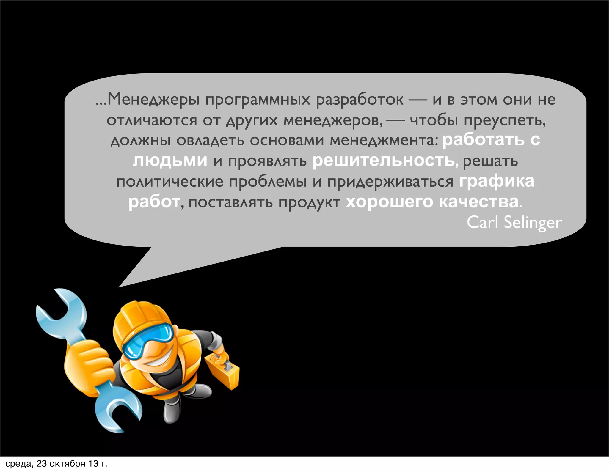 ...Менеджеры программных разработок — и в этом они не
отличаются от других менеджеров, — чтобы преуспеть,
должны овладеть основами менеджмента: работать с
людьми и проявлять решительность, решать
политические проблемы и придерживаться графика
работ, поставлять продукт хорошего качества.
Carl Selinger

среда, 23 октября 13 г.

 