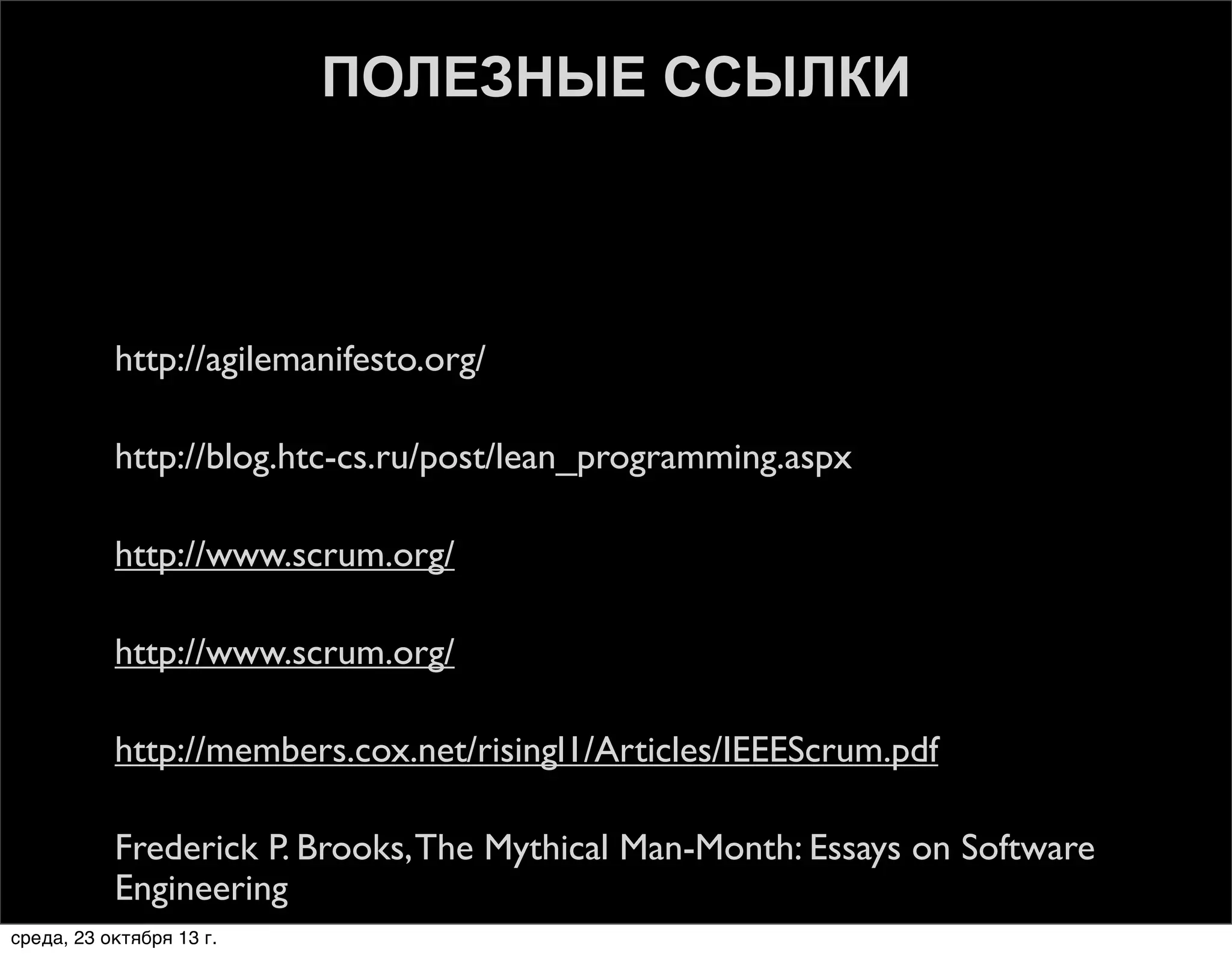ПОЛЕЗНЫЕ ССЫЛКИ



http://agilemanifesto.org/



http://blog.htc-cs.ru/post/lean_programming.aspx



http://www.scrum.org/



http://www.scrum.org/



http://members.cox.net/risingl1/Articles/IEEEScrum.pdf



Frederick P. Brooks, The Mythical Man-Month: Essays on Software
Engineering

среда, 23 октября 13 г.

 
