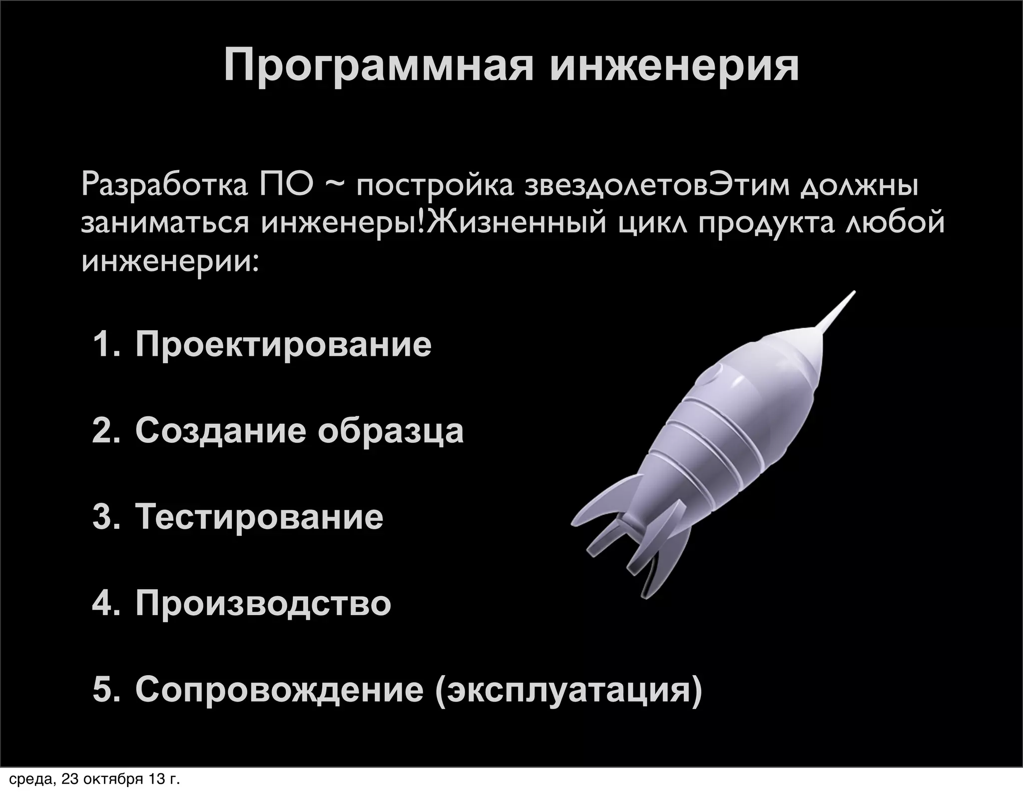 Программная инженерия


Разработка ПО ~ постройка звездолетовЭтим должны
заниматься инженеры!Жизненный цикл продукта любой
инженерии:
1. Проектирование
2. Создание образца
3. Тестирование
4. Производство
5. Сопровождение (эксплуатация)

среда, 23 октября 13 г.

 