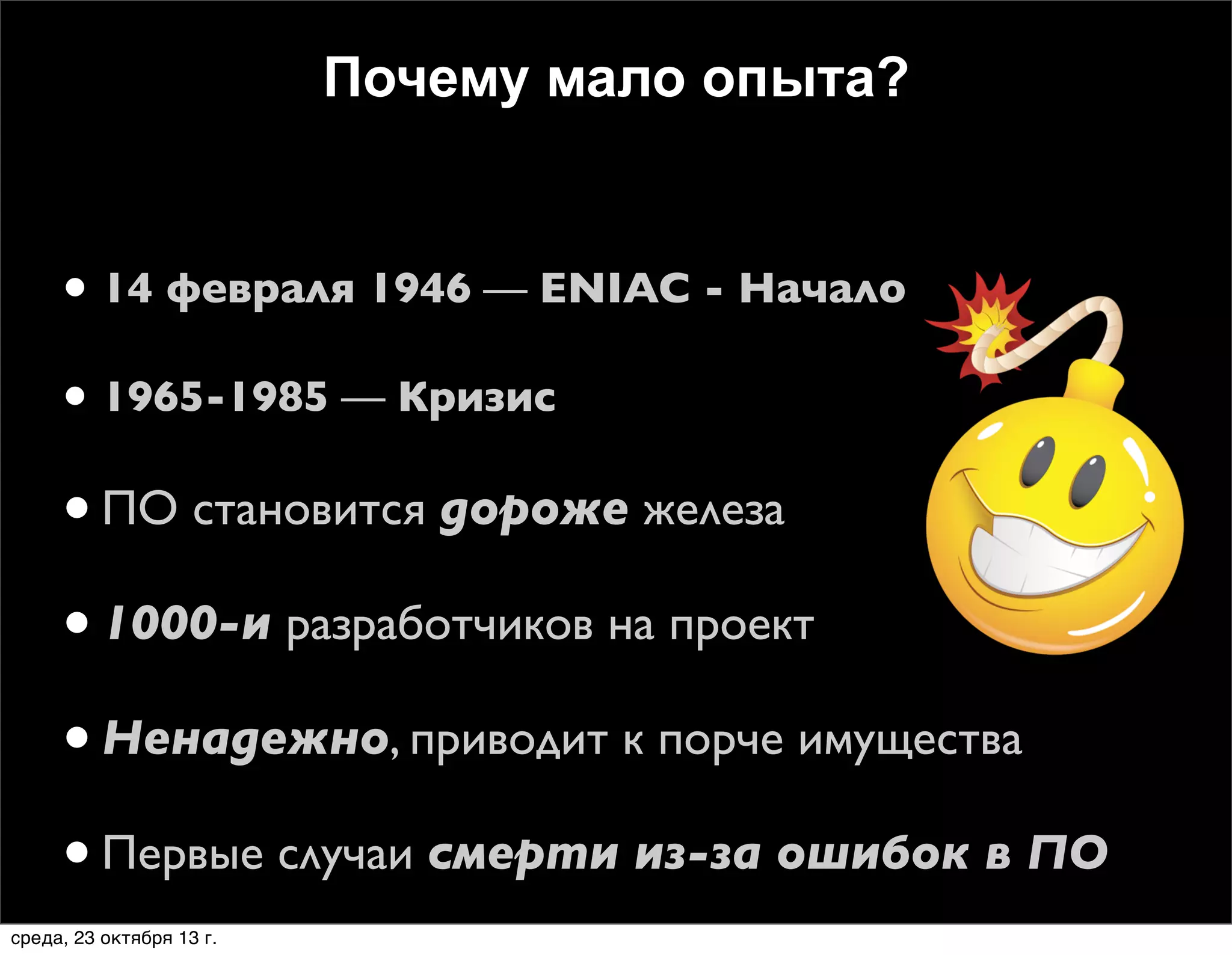Почему мало опыта?

• 14 февраля 1946 — ENIAC - Начало
• 1965-1985 — Кризис

• ПО становится дороже железа
• 1000-и разработчиков на проект
• Ненадежно, приводит к порче имущества
• Первые случаи смерти из-за ошибок в ПО
среда, 23 октября 13 г.

 