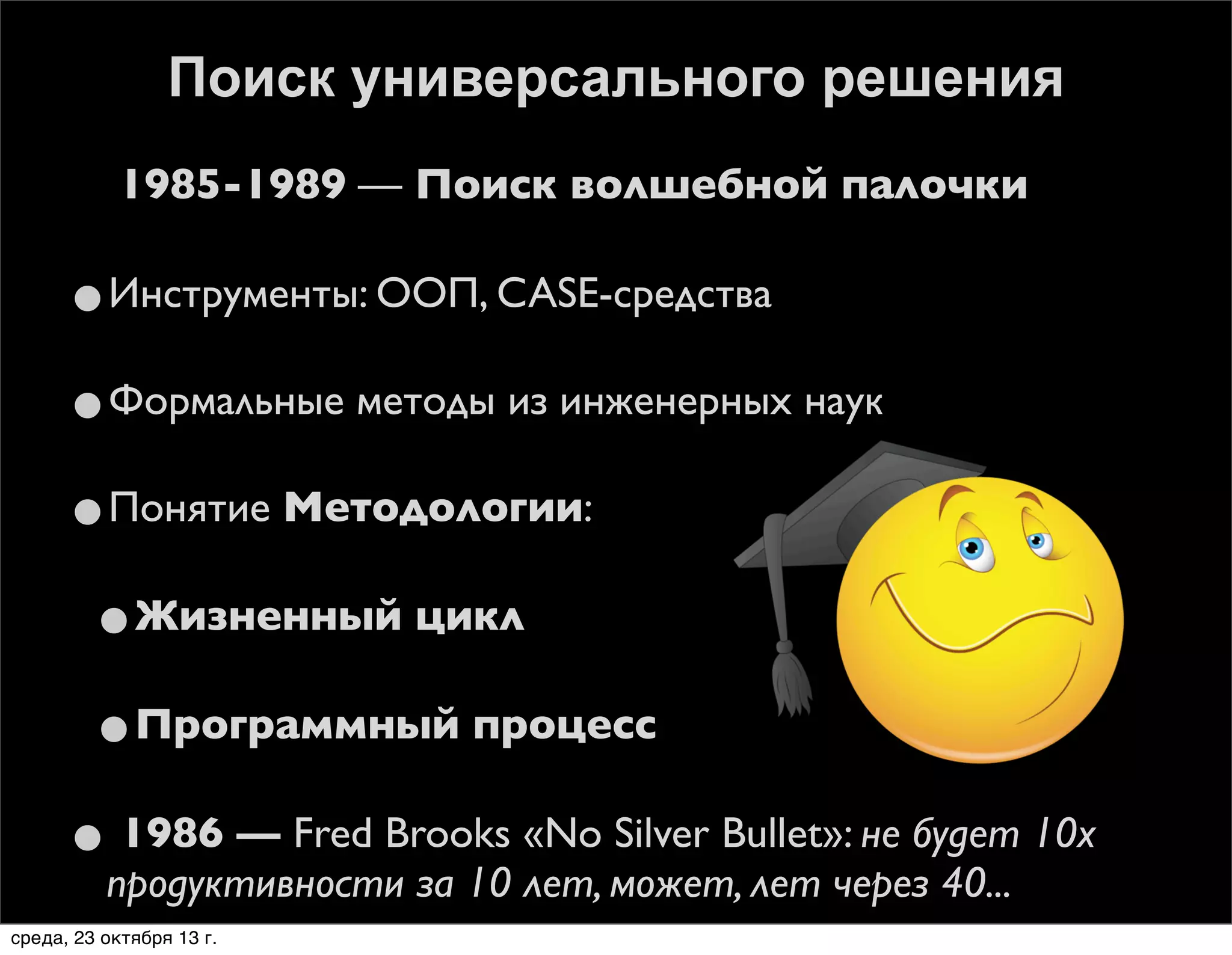 Поиск универсального решения
1985-1989 — Поиск волшебной палочки

•Инструменты: ООП, CASE-средства
•Формальные методы из инженерных наук
•Понятие Методологии:
•Жизненный цикл
•Программный процесс
• 1986 — Fred Brooks «No Silver Bullet»: не будет 10х
продуктивности за 10 лет, может, лет через 40...

среда, 23 октября 13 г.

 