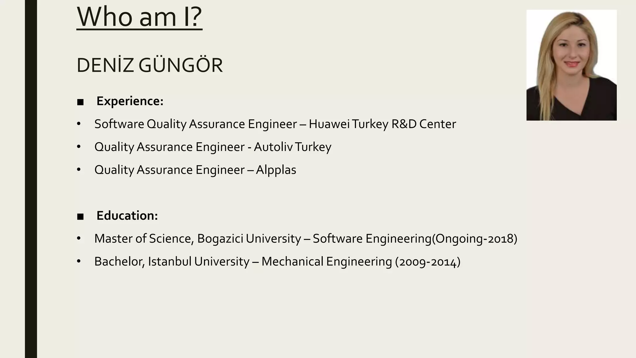 Who am I?
■ Experience:
• Software QualityAssurance Engineer – HuaweiTurkey R&D Center
• QualityAssurance Engineer - AutolivTurkey
• QualityAssurance Engineer – Alpplas
■ Education:
• Master of Science, Bogazici University – Software Engineering(Ongoing-2018)
• Bachelor, Istanbul University – Mechanical Engineering (2009-2014)
DENİZ GÜNGÖR
 