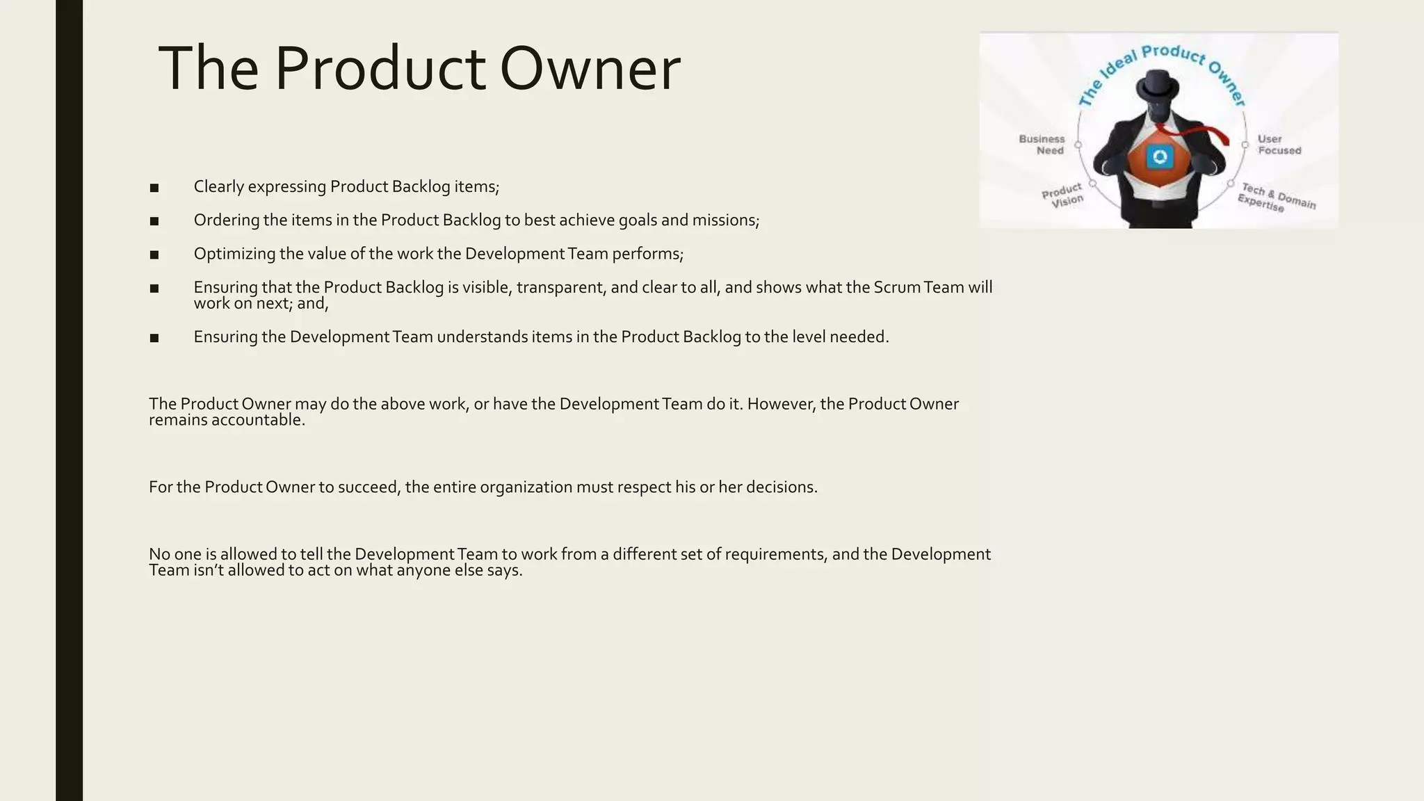 The Product Owner
■ Clearly expressing Product Backlog items;
■ Ordering the items in the Product Backlog to best achieve goals and missions;
■ Optimizing the value of the work the DevelopmentTeam performs;
■ Ensuring that the Product Backlog is visible, transparent, and clear to all, and shows what the ScrumTeam will
work on next; and,
■ Ensuring the DevelopmentTeam understands items in the Product Backlog to the level needed.
The ProductOwner may do the above work, or have the DevelopmentTeam do it. However, the ProductOwner
remains accountable.
For the ProductOwner to succeed, the entire organization must respect his or her decisions.
No one is allowed to tell the DevelopmentTeam to work from a different set of requirements, and the Development
Team isn’t allowed to act on what anyone else says.
 