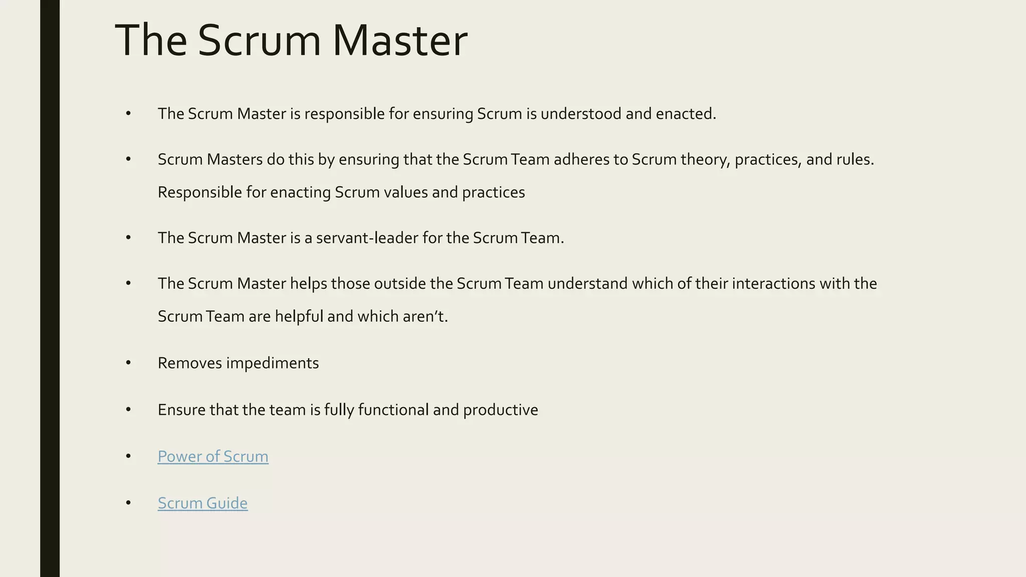 The Scrum Master
• The Scrum Master is responsible for ensuring Scrum is understood and enacted.
• Scrum Masters do this by ensuring that the ScrumTeam adheres to Scrum theory, practices, and rules.
Responsible for enacting Scrum values and practices
• The Scrum Master is a servant-leader for the ScrumTeam.
• The Scrum Master helps those outside the ScrumTeam understand which of their interactions with the
ScrumTeam are helpful and which aren’t.
• Removes impediments
• Ensure that the team is fully functional and productive
• Power of Scrum
• Scrum Guide
 