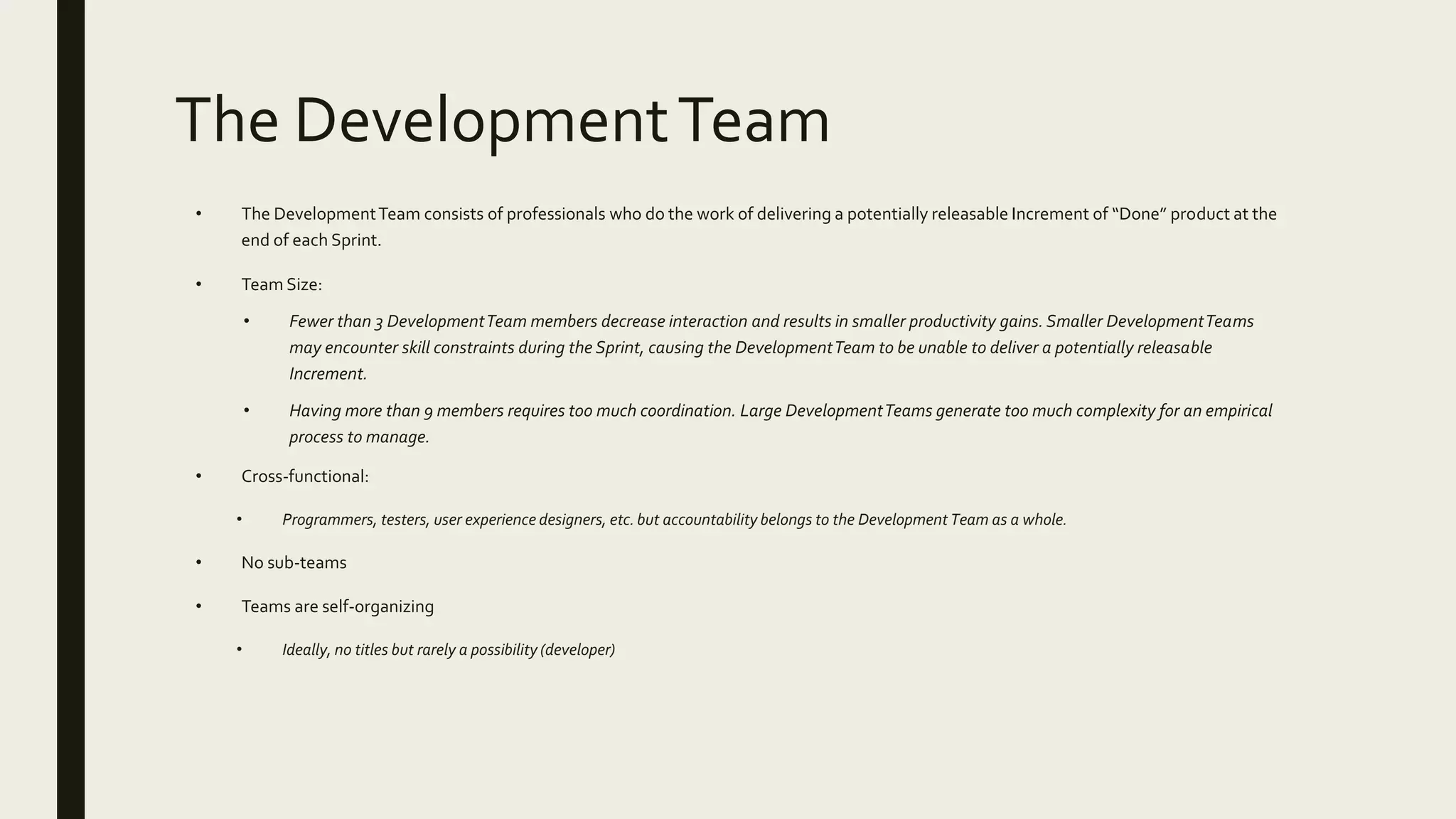 The DevelopmentTeam
• The DevelopmentTeam consists of professionals who do the work of delivering a potentially releasable Increment of “Done” product at the
end of each Sprint.
• Team Size:
• Fewer than 3 DevelopmentTeam members decrease interaction and results in smaller productivity gains. Smaller DevelopmentTeams
may encounter skill constraints during the Sprint, causing the DevelopmentTeam to be unable to deliver a potentially releasable
Increment.
• Having more than 9 members requires too much coordination. Large DevelopmentTeams generate too much complexity for an empirical
process to manage.
• Cross-functional:
• Programmers, testers, user experience designers, etc. but accountability belongs to the Development Team as a whole.
• No sub-teams
• Teams are self-organizing
• Ideally, no titles but rarely a possibility (developer)
 