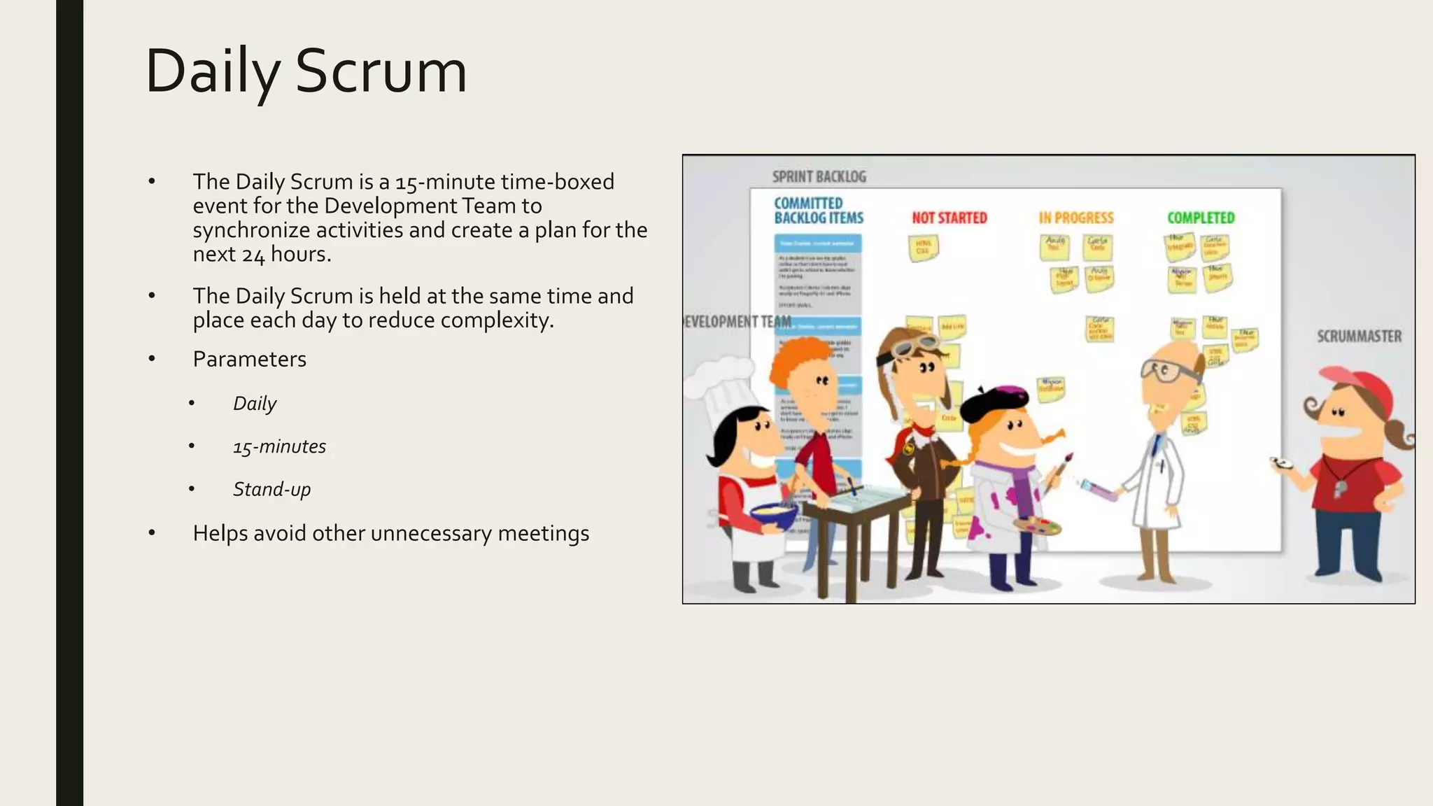 Daily Scrum
• The Daily Scrum is a 15-minute time-boxed
event for the Development Team to
synchronize activities and create a plan for the
next 24 hours.
• The Daily Scrum is held at the same time and
place each day to reduce complexity.
• Parameters
• Daily
• 15-minutes
• Stand-up
• Helps avoid other unnecessary meetings
 