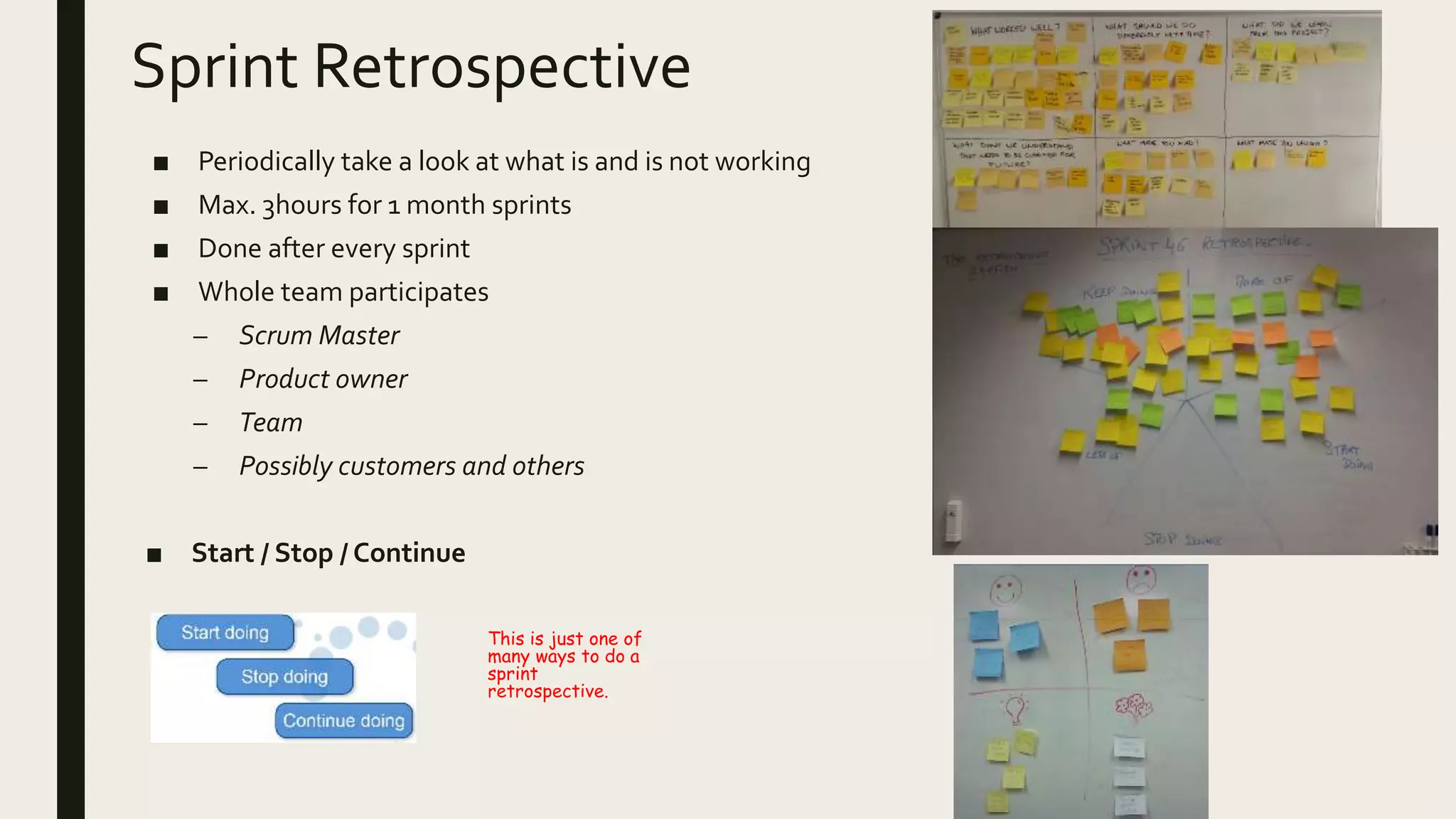 Sprint Retrospective
■ Periodically take a look at what is and is not working
■ Max. 3hours for 1 month sprints
■ Done after every sprint
■ Whole team participates
– Scrum Master
– Product owner
– Team
– Possibly customers and others
■ Start / Stop / Continue
This is just one of
many ways to do a
sprint
retrospective.
 