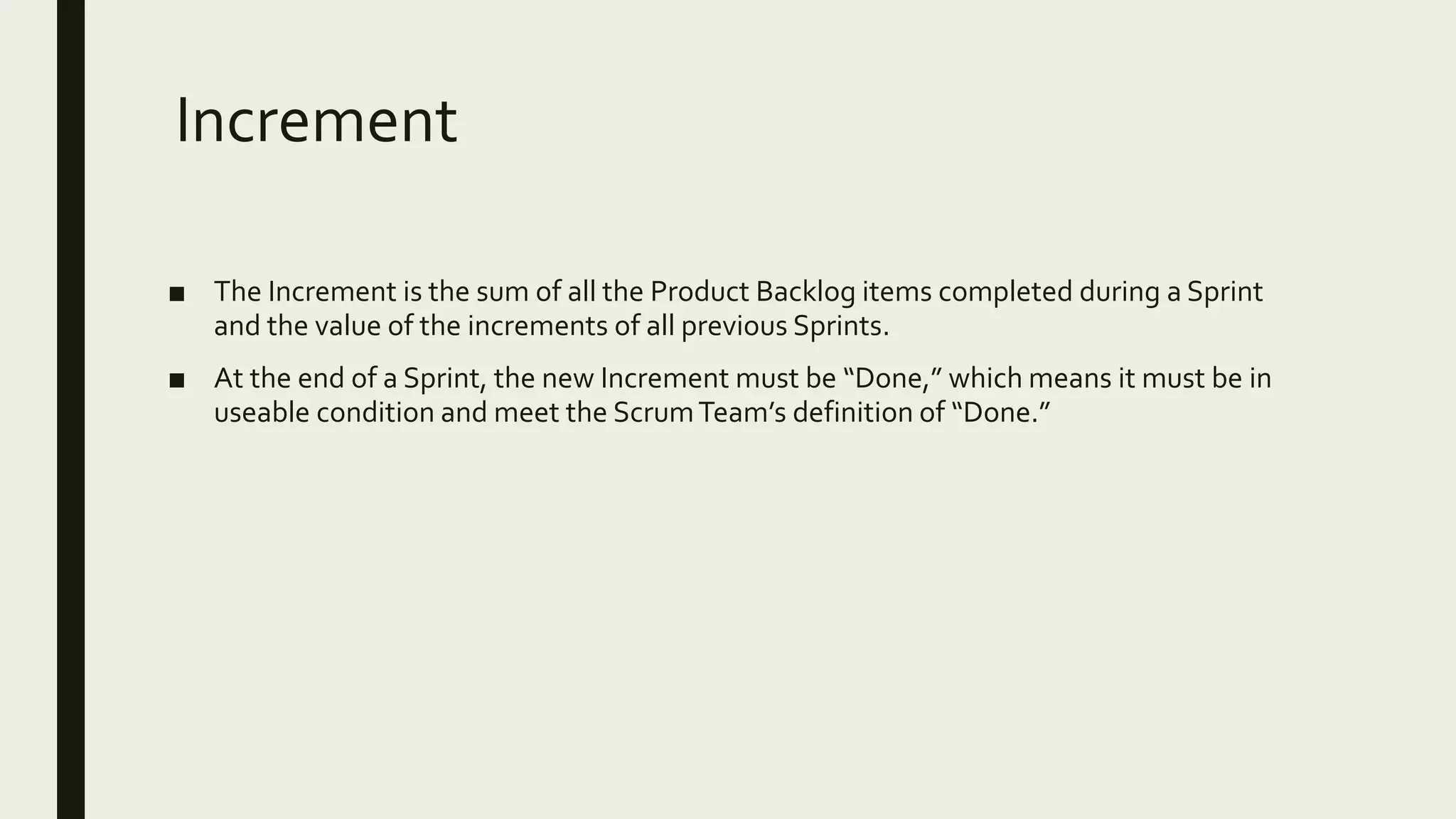 Increment
■ The Increment is the sum of all the Product Backlog items completed during a Sprint
and the value of the increments of all previous Sprints.
■ At the end of a Sprint, the new Increment must be “Done,” which means it must be in
useable condition and meet the ScrumTeam’s definition of “Done.”
 