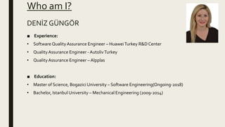 Who am I?
■ Experience:
• Software QualityAssurance Engineer – HuaweiTurkey R&D Center
• QualityAssurance Engineer - AutolivTurkey
• QualityAssurance Engineer – Alpplas
■ Education:
• Master of Science, Bogazici University – Software Engineering(Ongoing-2018)
• Bachelor, Istanbul University – Mechanical Engineering (2009-2014)
DENİZ GÜNGÖR
 