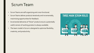 • ScrumTeams are self-organizing and cross-functional.
• ScrumTeams deliver products iteratively and incrementally,
maximizing opportunities for feedback.
• Incremental deliveries of “Done” product ensure a potentially
useful version of working product is always available.
• The team model in Scrum is designed to optimize flexibility,
creativity, and productivity.
ScrumTeam
 