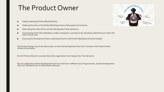 The Product Owner
■ Clearly expressing Product Backlog items;
■ Ordering the items in the Product Backlog to best achieve goals and missions;
■ Optimizing the value of the work the DevelopmentTeam performs;
■ Ensuring that the Product Backlog is visible, transparent, and clear to all, and shows what the ScrumTeam will
work on next; and,
■ Ensuring the DevelopmentTeam understands items in the Product Backlog to the level needed.
The ProductOwner may do the above work, or have the DevelopmentTeam do it. However, the ProductOwner
remains accountable.
For the ProductOwner to succeed, the entire organization must respect his or her decisions.
No one is allowed to tell the DevelopmentTeam to work from a different set of requirements, and the Development
Team isn’t allowed to act on what anyone else says.
 