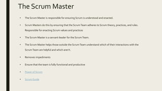 The Scrum Master
• The Scrum Master is responsible for ensuring Scrum is understood and enacted.
• Scrum Masters do this by ensuring that the ScrumTeam adheres to Scrum theory, practices, and rules.
Responsible for enacting Scrum values and practices
• The Scrum Master is a servant-leader for the ScrumTeam.
• The Scrum Master helps those outside the ScrumTeam understand which of their interactions with the
ScrumTeam are helpful and which aren’t.
• Removes impediments
• Ensure that the team is fully functional and productive
• Power of Scrum
• Scrum Guide
 