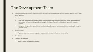 The DevelopmentTeam
• The DevelopmentTeam consists of professionals who do the work of delivering a potentially releasable Increment of “Done” product at the
end of each Sprint.
• Team Size:
• Fewer than 3 DevelopmentTeam members decrease interaction and results in smaller productivity gains. Smaller DevelopmentTeams
may encounter skill constraints during the Sprint, causing the DevelopmentTeam to be unable to deliver a potentially releasable
Increment.
• Having more than 9 members requires too much coordination. Large DevelopmentTeams generate too much complexity for an empirical
process to manage.
• Cross-functional:
• Programmers, testers, user experience designers, etc. but accountability belongs to the Development Team as a whole.
• No sub-teams
• Teams are self-organizing
• Ideally, no titles but rarely a possibility (developer)
 