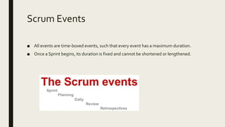 Scrum Events
■ All events are time-boxed events, such that every event has a maximum duration.
■ Once a Sprint begins, its duration is fixed and cannot be shortened or lengthened.
 