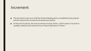 Increment
■ The Increment is the sum of all the Product Backlog items completed during a Sprint
and the value of the increments of all previous Sprints.
■ At the end of a Sprint, the new Increment must be “Done,” which means it must be in
useable condition and meet the ScrumTeam’s definition of “Done.”
 