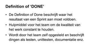 Definition of ‘DONE’
• De Definition of Done beschrijft waar het
resultaat van een Sprint aan moet voldoen.
• Hulpmiddel voor het team om de kwaliteit van
het werk constant te houden.
• Wordt door het team zelf opgesteld en beschrijft
dingen als testen, unittesten, documentatie enz.
 