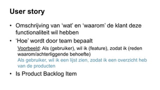 User story
• Omschrijving van ‘wat’ en ‘waarom’ de klant deze
functionaliteit wil hebben
• ‘Hoe’ wordt door team bepaalt
Voorbeeld: Als (gebruiker), wil ik (feature), zodat ik (reden
waarom/achterliggende behoefte)
Als gebruiker, wil ik een lijst zien, zodat ik een overzicht heb
van de producten
• Is Product Backlog Item
 