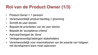 Rol van de Product Owner (1/3)
• Product Owner = 1 persoon
• Verantwoordelijk product backlog + grooming
• Schrijft de user stories
• Bepaalt de prioriteiten van de user stories
• Bepaalt de ‘acceptance criteria’
• Aanvaart/weigert de ‘done’
• Vertegenwoordigt belangen stakeholders
• Verantwoordelijk voor maximaliseren van de waarde van hetgeen
het development team moet opleveren
 