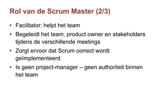 Rol van de Scrum Master (2/3)
• Facilitator: helpt het team
• Begeleidt het team, product owner en stakeholders
tijdens de verschillende meetings
• Zorgt ervoor dat Scrum correct wordt
geïmplementeerd
• Is geen project-manager – geen authoriteit binnen
het team
 