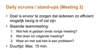 Daily scrums / stand-ups (Meeting 2)
• Doel is ervoor te zorgen dat iedereen zo efficient
mogelijk bezig is of zal zijn
• Staande teammeeting:
1. Wat heb ik gedaan sinds vorige meeting?
2. Wat doen tot volgende meeting?
3. Waar en met wat heb ik een probleem?
• Duurtijd: Max. 15 min.
 